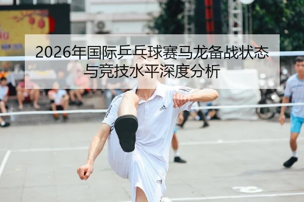 2026年国际乒乓球赛马龙备战状态与竞技水平深度分析 | AYX Sports