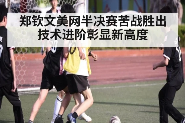 郑钦文美网半决赛苦战胜出技术进阶彰显新高度